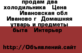 продам два холодильника › Цена ­ 5 000 - Ивановская обл., Иваново г. Домашняя утварь и предметы быта » Интерьер   